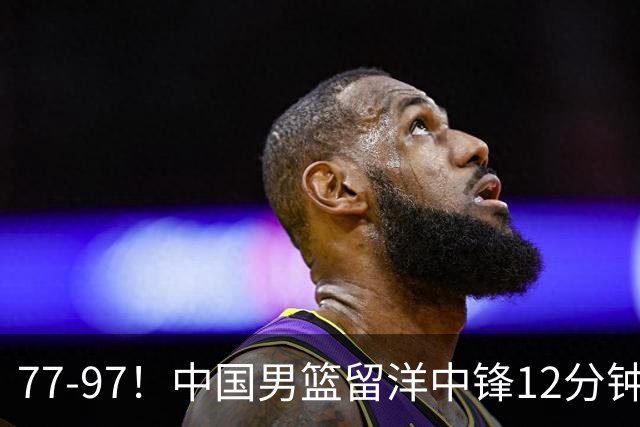 77-97！中国男篮留洋中锋12分钟0分，亚运顶替杨瀚森，率队惨败日本
